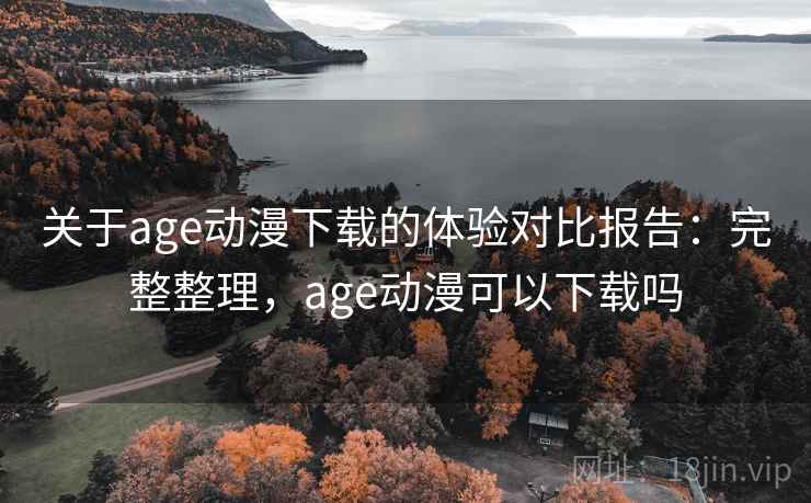 关于age动漫下载的体验对比报告:完整整理,age动漫可以下载吗