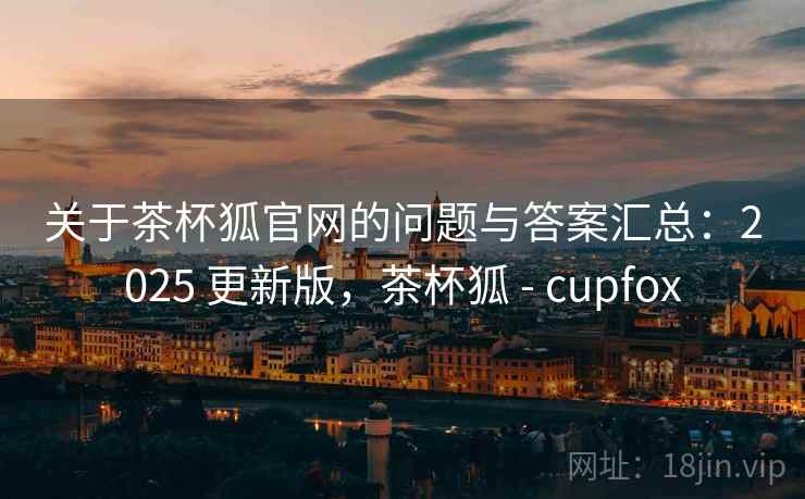 关于茶杯狐官网的问题与答案汇总:2025 更新版,茶杯狐 - cupfox