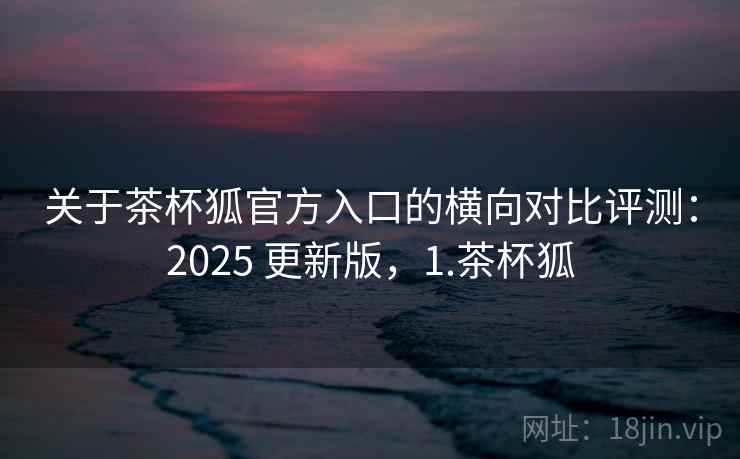 关于茶杯狐官方入口的横向对比评测:2025 更新版,1.茶杯狐