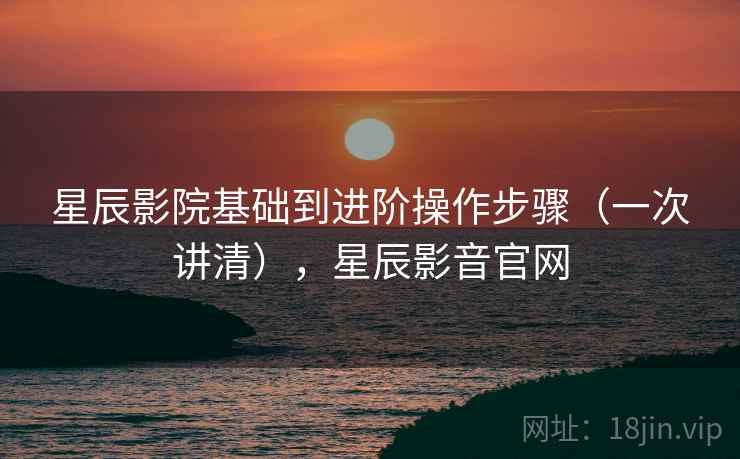星辰影院基础到进阶操作步骤(一次讲清),星辰影音官网