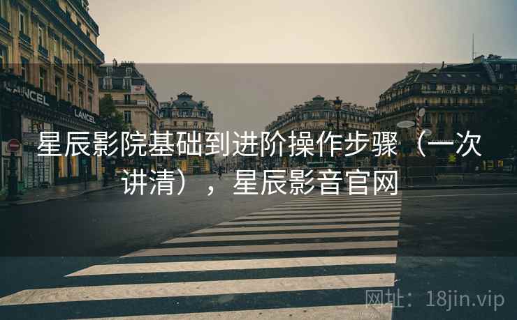 星辰影院基础到进阶操作步骤(一次讲清),星辰影音官网 星辰影院基础到进阶操作步骤(一次讲清),星辰影音官网