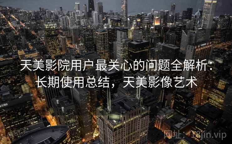 天美影院用户最关心的问题全解析:长期使用总结,天美影像艺术 天美影院用户最关心的问题全解析:长期使用总结,天美影像艺术