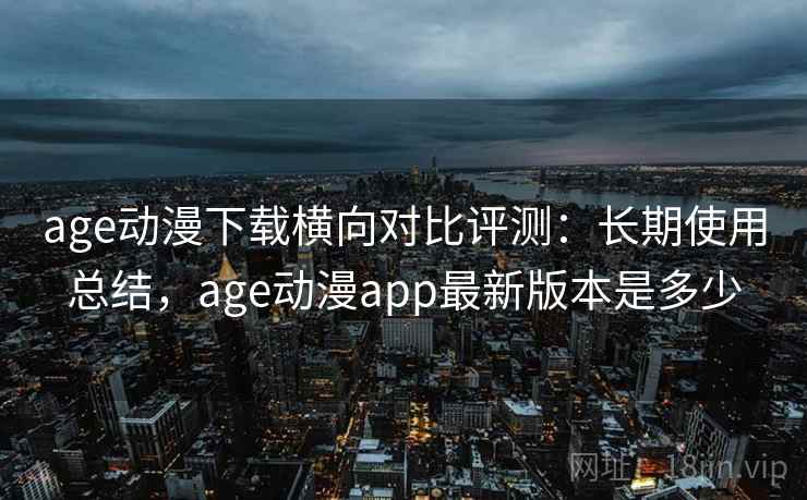 age动漫下载横向对比评测:长期使用总结,age动漫app最新版本是多少