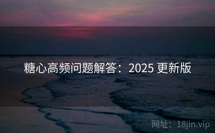 糖心高频问题解答：2025 更新版