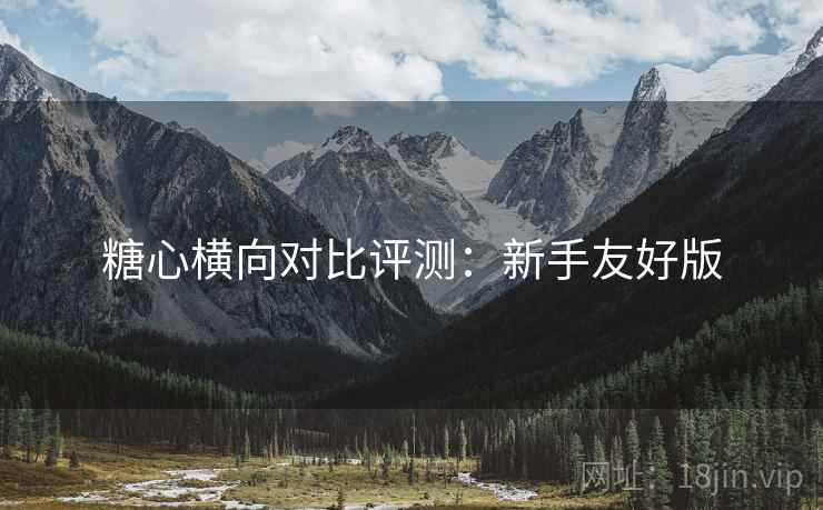 糖心横向对比评测：新手友好版