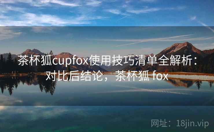 茶杯狐cupfox使用技巧清单全解析：对比后结论，茶杯狐 fox