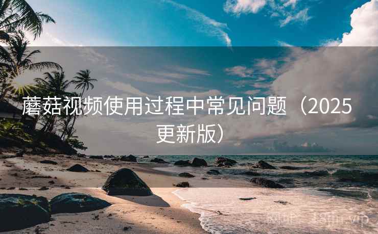 蘑菇视频使用过程中常见问题（2025 更新版）