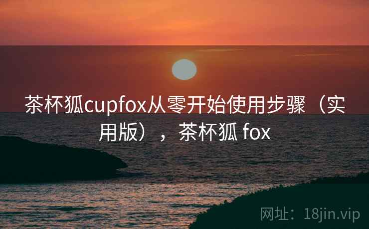 茶杯狐cupfox从零开始使用步骤(实用版),茶杯狐 fox 茶杯狐cupfox从零开始使用步骤(实用版),茶杯狐 fox