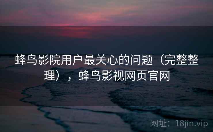 蜂鸟影院用户最关心的问题(完整整理),蜂鸟影视网页官网 蜂鸟影院用户最关心的问题(完整整理),蜂鸟影视网页官网