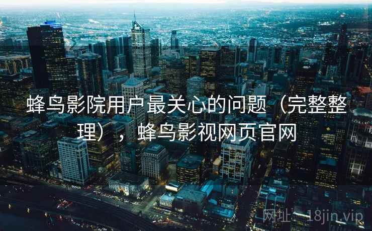 蜂鸟影院用户最关心的问题（完整整理），蜂鸟影视网页官网