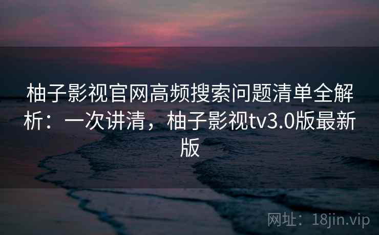柚子影视官网高频搜索问题清单全解析：一次讲清，柚子影视tv3.0版最新版