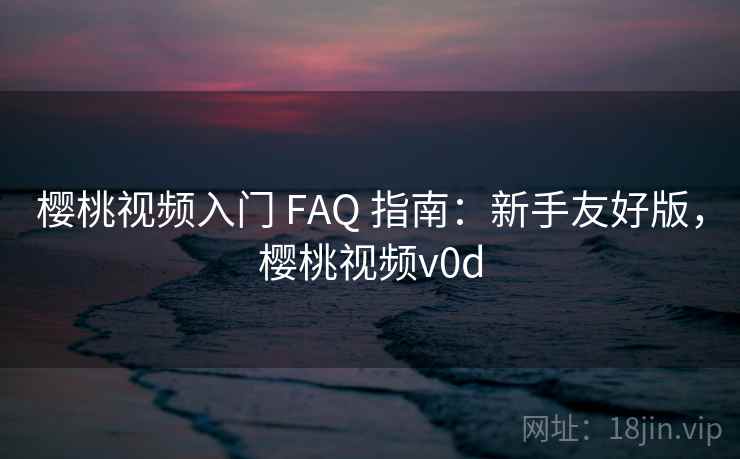 樱桃视频入门 FAQ 指南:新手友好版,樱桃视频v0d