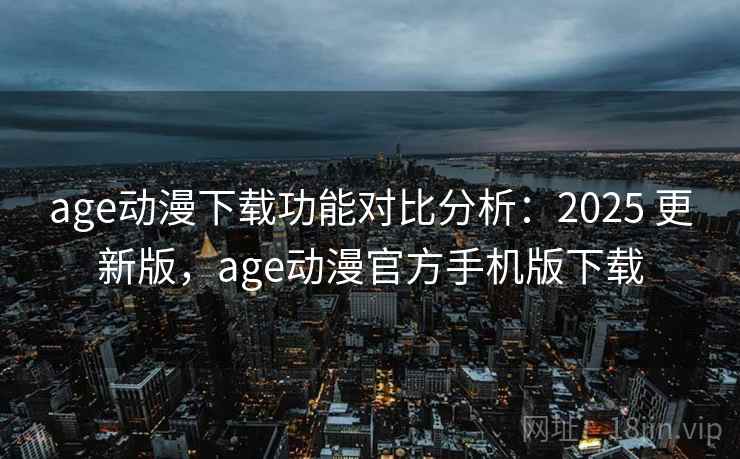 age动漫下载功能对比分析：2025 更新版，age动漫官方手机版下载