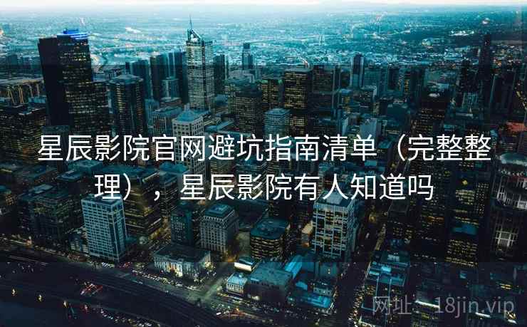 星辰影院官网避坑指南清单（完整整理），星辰影院有人知道吗