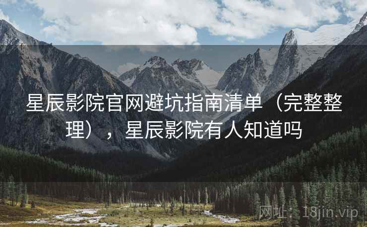 星辰影院官网避坑指南清单（完整整理），星辰影院有人知道吗