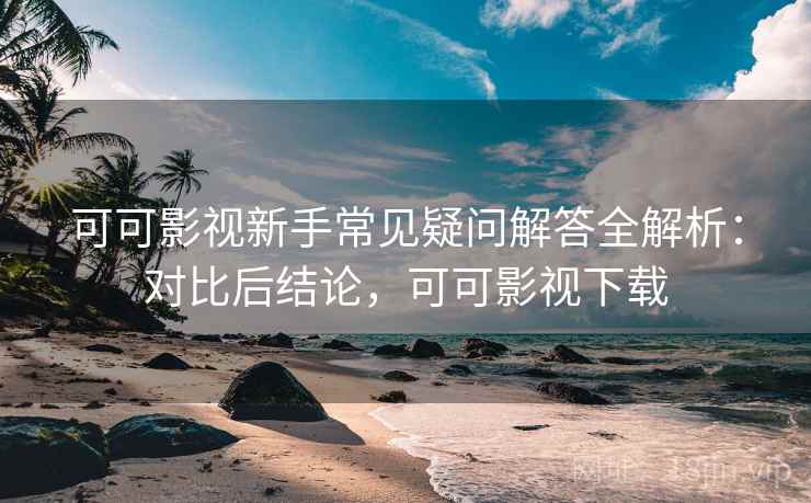可可影视新手常见疑问解答全解析：对比后结论，可可影视下载